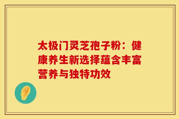 太极门灵芝孢子粉：健康养生新选择蕴含丰富营养与独特功效