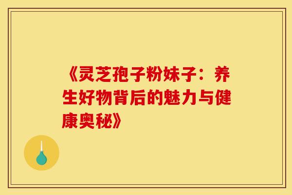 《灵芝孢子粉妹子：养生好物背后的魅力与健康奥秘》