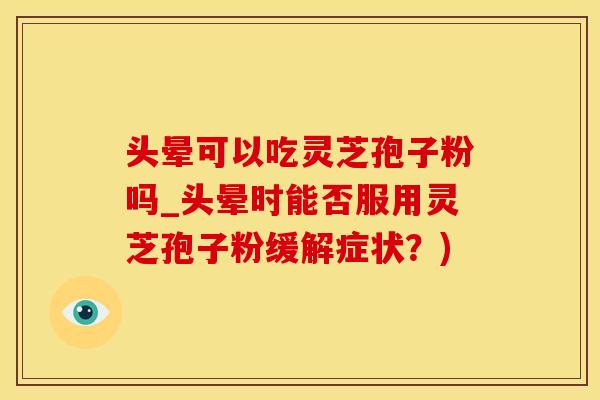 头晕可以吃灵芝孢子粉吗_头晕时能否服用灵芝孢子粉缓解症状？)