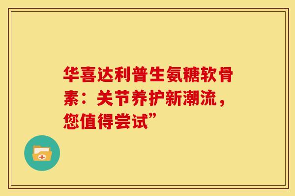 华喜达利普生氨糖软骨素:关节养护新潮流,您值得尝试” 华喜达利普生氨糖软骨素:关节养护新潮流,您值得尝试”