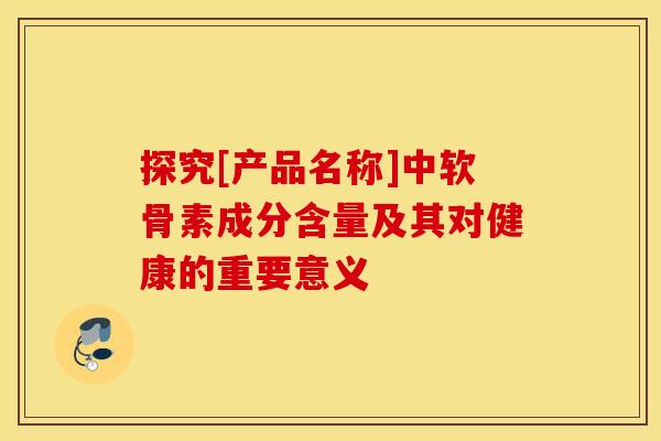 探究[产品名称]中软骨素成分含量及其对健康的重要意义