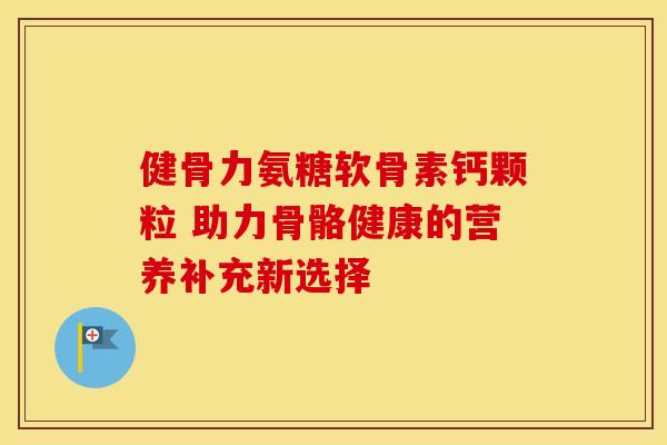 健骨力氨糖软骨素钙颗粒 助力骨骼健康的营养补充新选择
