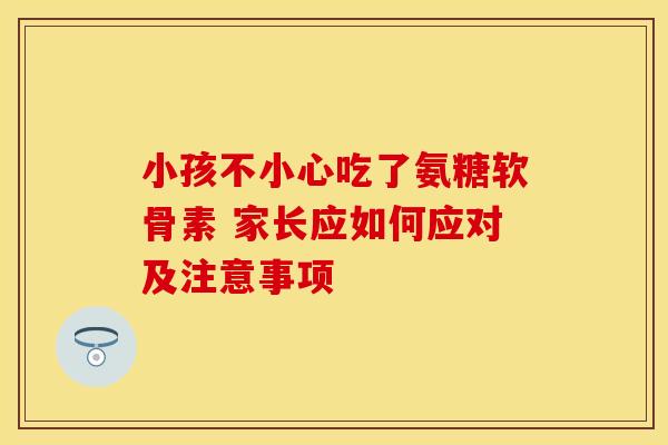 小孩不小心吃了氨糖软骨素 家长应如何应对及注意事项