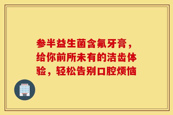 参半益生菌含氟牙膏，给你前所未有的洁齿体验，轻松告别口腔烦恼