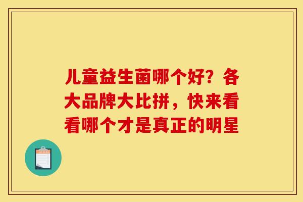 儿童益生菌哪个好？各大品牌大比拼，快来看看哪个才是真正的明星