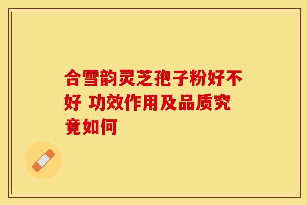 合雪韵灵芝孢子粉好不好 功效作用及品质究竟如何