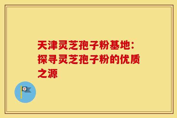 天津灵芝孢子粉基地：探寻灵芝孢子粉的优质之源