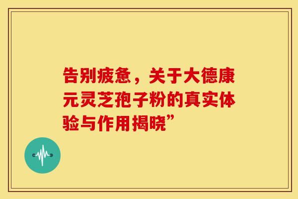告别疲惫，关于大德康元灵芝孢子粉的真实体验与作用揭晓”