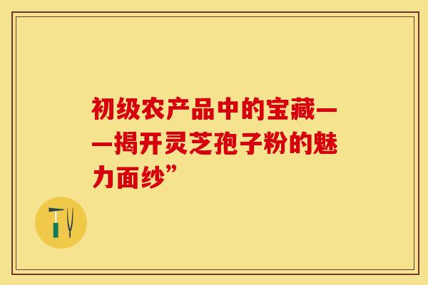 初级农产品中的宝藏——揭开灵芝孢子粉的魅力面纱”