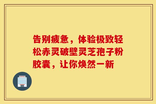 告别疲惫，体验极致轻松赤灵破壁灵芝孢子粉胶囊，让你焕然一新