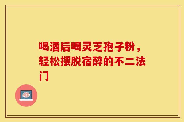 喝酒后喝灵芝孢子粉，轻松摆脱宿醉的不二法门