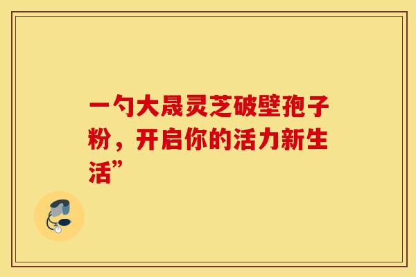 一勺大晟灵芝破壁孢子粉，开启你的活力新生活”