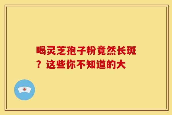 喝灵芝孢子粉竟然长斑？这些你不知道的大