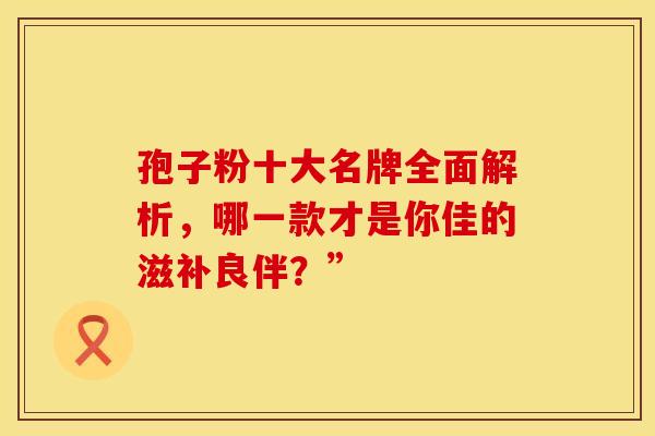 孢子粉十大名牌全面解析，哪一款才是你佳的滋补良伴？”
