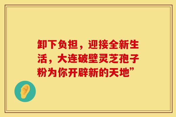 卸下负担，迎接全新生活，大连破壁灵芝孢子粉为你开辟新的天地”