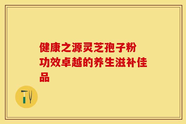 健康之源灵芝孢子粉 功效卓越的养生滋补佳品
