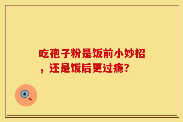 吃孢子粉是饭前小妙招，还是饭后更过瘾？