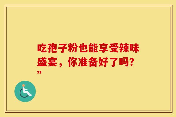 吃孢子粉也能享受辣味盛宴，你准备好了吗？”