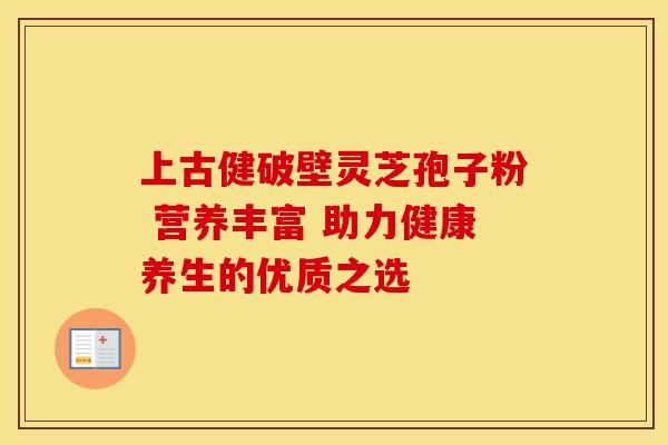 上古健破壁灵芝孢子粉 营养丰富 助力健康养生的优质之选