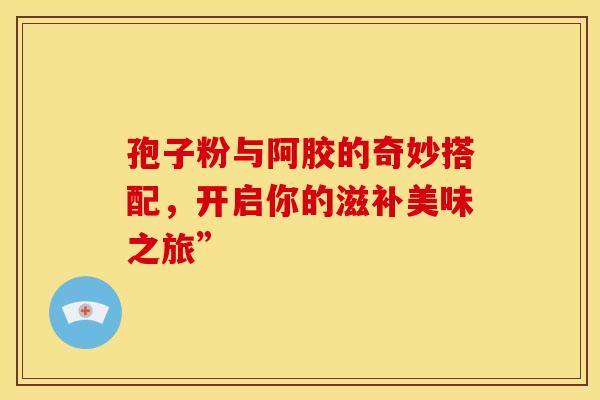 孢子粉与阿胶的奇妙搭配，开启你的滋补美味之旅”