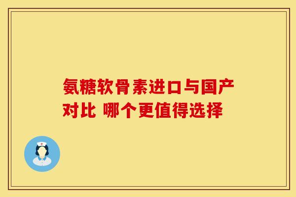 氨糖软骨素进口与国产对比 哪个更值得选择
