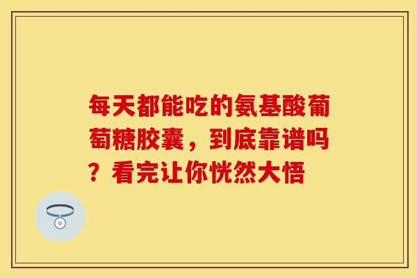 每天都能吃的氨基酸葡萄糖胶囊，到底靠谱吗？看完让你恍然大悟