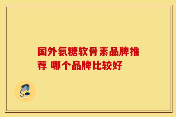 国外氨糖软骨素品牌推荐 哪个品牌比较好 国外氨糖软骨素品牌推荐 哪个品牌比较好
