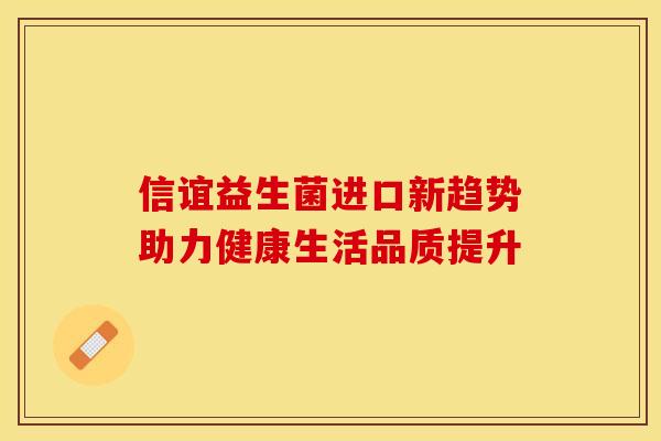 信谊益生菌进口新趋势助力健康生活品质提升 信谊益生菌进口新趋势助力健康生活品质提升