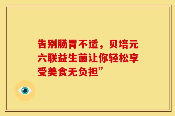 告别肠胃不适,贝培元六联益生菌让你轻松享受美食无负担” 告别肠胃不适,贝培元六联益生菌让你轻松享受美食无负担”