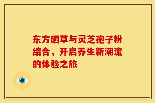 东方硒草与灵芝孢子粉结合，开启养生新潮流的体验之旅