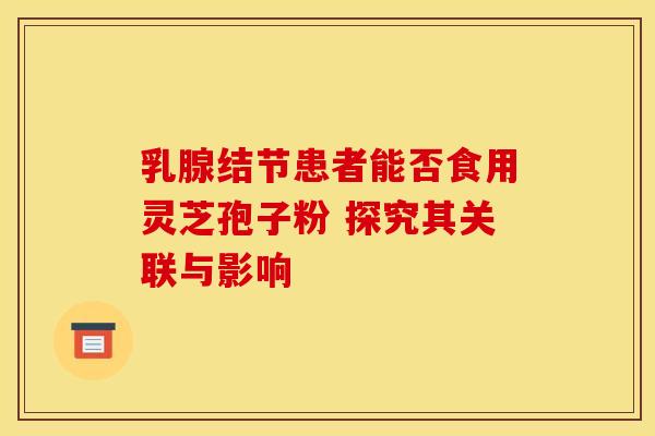 乳腺结节患者能否食用灵芝孢子粉 探究其关联与影响