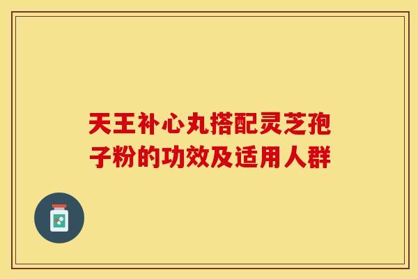 天王补心丸搭配灵芝孢子粉的功效及适用人群