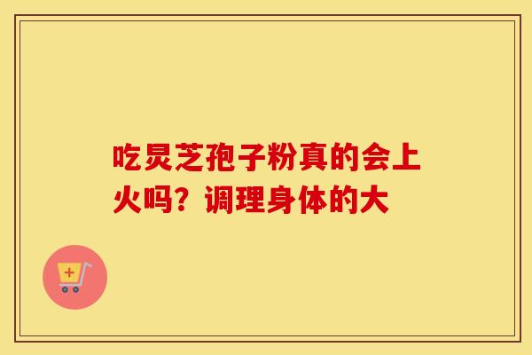 吃炅芝孢子粉真的会上火吗？调理身体的大