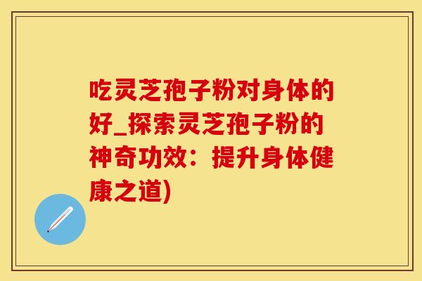 吃灵芝孢子粉对身体的好_探索灵芝孢子粉的神奇功效：提升身体健康之道)