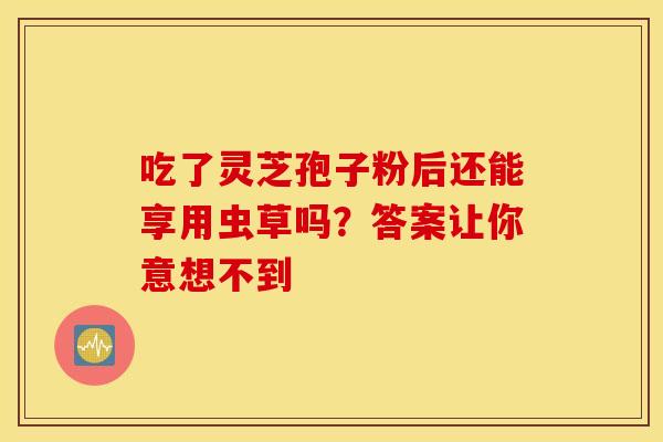 吃了灵芝孢子粉后还能享用虫草吗？答案让你意想不到