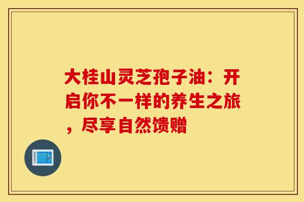 大桂山灵芝孢子油:开启你不一样的养生之旅,尽享自然馈赠 大桂山灵芝孢子油:开启你不一样的养生之旅,尽享自然馈赠