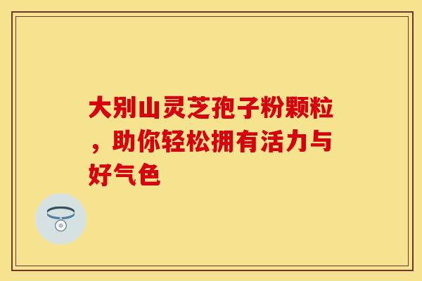大别山灵芝孢子粉颗粒，助你轻松拥有活力与好气色