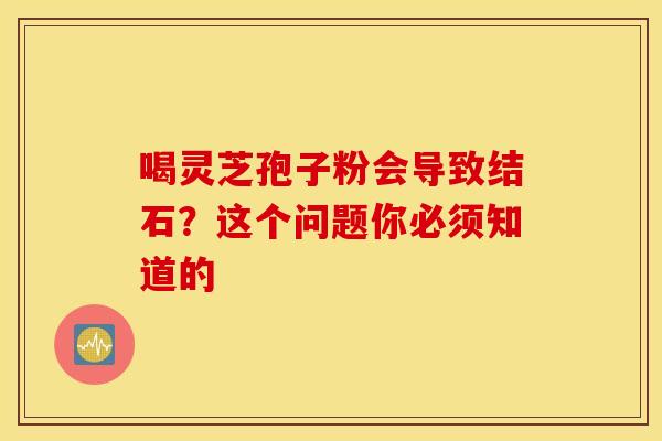 喝灵芝孢子粉会导致结石？这个问题你必须知道的