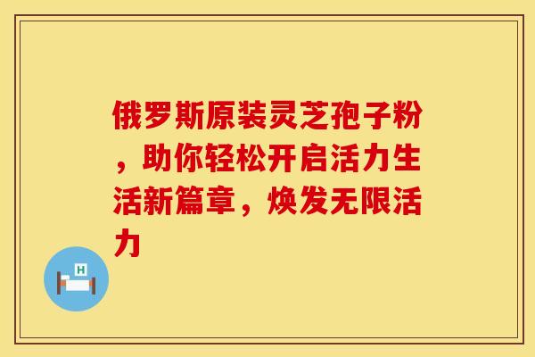 俄罗斯原装灵芝孢子粉，助你轻松开启活力生活新篇章，焕发无限活力
