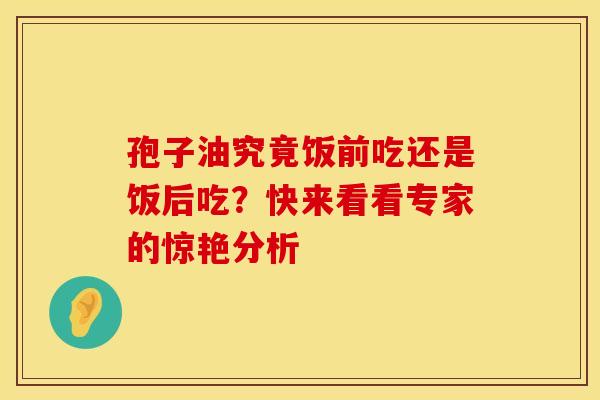 孢子油究竟饭前吃还是饭后吃？快来看看专家的惊艳分析