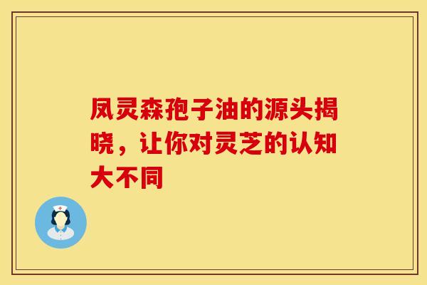 凤灵森孢子油的源头揭晓，让你对灵芝的认知大不同