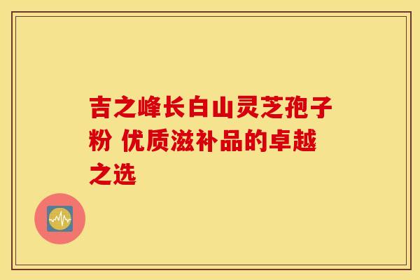 吉之峰长白山灵芝孢子粉 优质滋补品的卓越之选