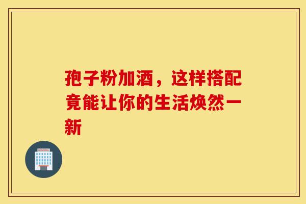 孢子粉加酒，这样搭配竟能让你的生活焕然一新