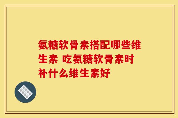 氨糖软骨素搭配哪些维生素 吃氨糖软骨素时补什么维生素好