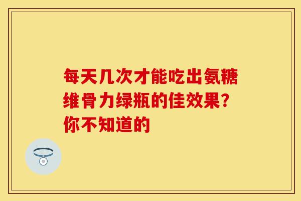 每天几次才能吃出氨糖维骨力绿瓶的佳效果？你不知道的