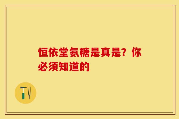 恒依堂氨糖是真是?你必须知道的 恒依堂氨糖是真是?你必须知道的