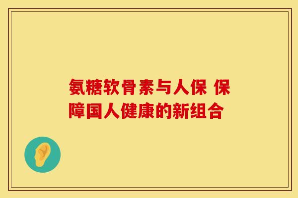 氨糖软骨素与人保 保障国人健康的新组合