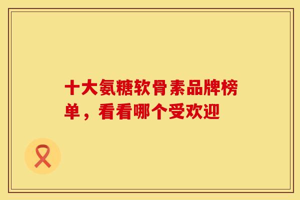 十大氨糖软骨素品牌榜单,看看哪个受欢迎 十大氨糖软骨素品牌榜单,看看哪个受欢迎