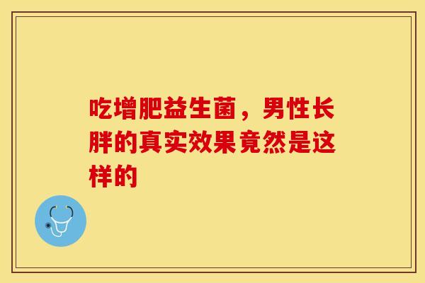 吃增肥益生菌,男性长胖的真实效果竟然是这样的 吃增肥益生菌,男性长胖的真实效果竟然是这样的