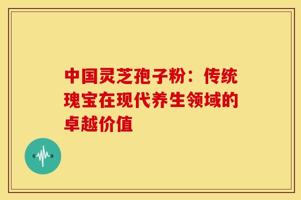 中国灵芝孢子粉：传统瑰宝在现代养生领域的卓越价值